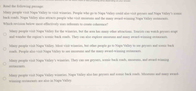 more or less pncluding zero) depending on your answer
Read the following passage:
Many people visit Napa Valley to visit wineries. People who go to Napa Valley could also visit geysers and Napa Valley's scenic
back roads. Napa Valley also attracts people who visit museums and the many award-winning Napa Valley restaurants.
Which revision below most effectively uses referents to create coherence?
Many people visit Napa Valley for the wineries, but the area has many other attractions. Tourists can watch geysers erupt
and wander the region’s scenic back roads. They can also explore museums and many award-winning restaurants.
Many people visit Napa Valley. Most visit wineries, but other people go to Napa Valley to see geysers and scenic back
roads. People also visit Napa Valley to see museums and the many award-winning restaurants.
Many people visit Napa Valley's wineries. They can see geysers, scenic back roads, museums, and award-winning
restaurants
Many people visit Napa Valley wineries. Napa Valley also has geysers and scenic back roads. Museums and many award-
winning restaurants are also in Napa Valley.