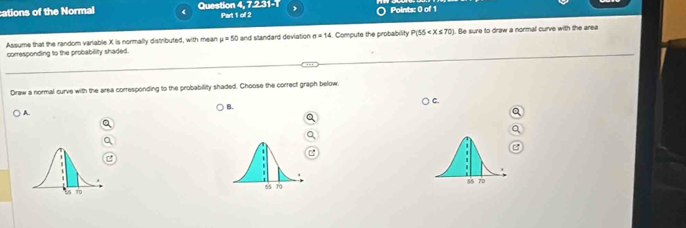 cations of the Normal Question 4, 7.2.31-1 Points: 0 of 1 
r Part 1 of 2 
Assume that the random variable X is normally distributed, with mean mu =50 and standard deviation sigma =14 4. Compute the probability P(55 . Be sure to draw a normal curve with the area 
corresponding to the probability shaded. 
Draw a normal curve with the area corresponding to the probability shaded. Choose the correct graph below. 
C. 
B. 
A.
55 70