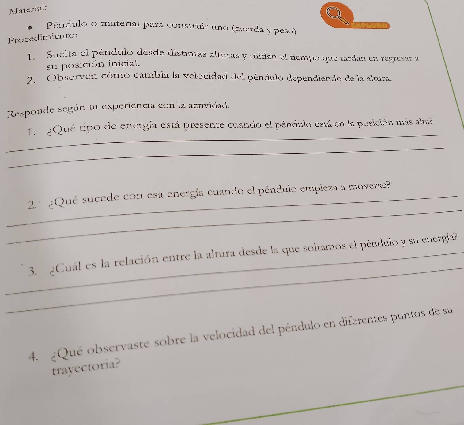 Material: 
Péndulo o material para construir uno (cuerda y peso) 
Procedimiento: 
1. Suelta el péndulo desde distintas alturas y midan el tiempo que tardan en regresar a 
su posición inicial. 
2. Observen cómo cambia la velocidad del péndulo dependiendo de la altura. 
Responde según tu experiencia con la actividad: 
_ 
1. ¿Qué tipo de energía está presente cuando el péndulo está en la posición más alta? 
_ 
_ 
_2.º ¿Qué sucede con esa energía cuando el péndulo empieza a moverse? 
_ 
_3. ¿Cuál es la relación entre la altura desde la que soltamos el péndulo y su energía? 
4. ¿Qué observaste sobre la velocidad del péndulo en diferentes puntos de su 
trayectoria? 
_ 
_