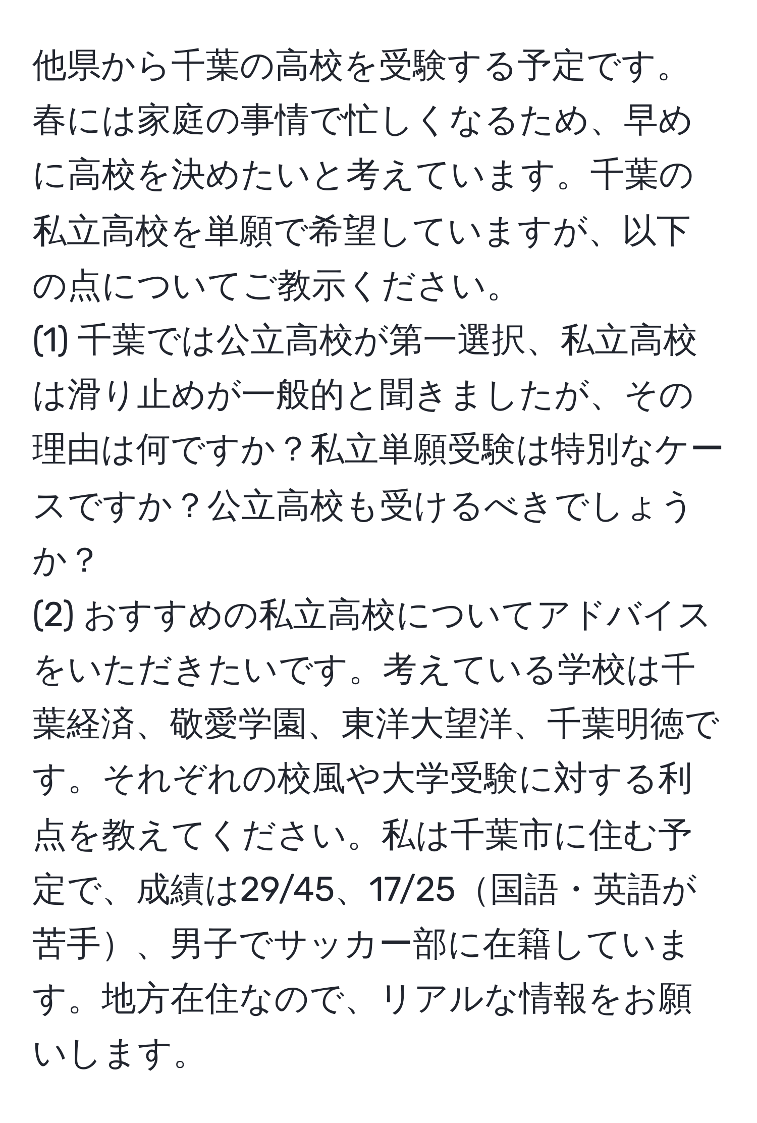 他県から千葉の高校を受験する予定です。春には家庭の事情で忙しくなるため、早めに高校を決めたいと考えています。千葉の私立高校を単願で希望していますが、以下の点についてご教示ください。  
(1) 千葉では公立高校が第一選択、私立高校は滑り止めが一般的と聞きましたが、その理由は何ですか？私立単願受験は特別なケースですか？公立高校も受けるべきでしょうか？  
(2) おすすめの私立高校についてアドバイスをいただきたいです。考えている学校は千葉経済、敬愛学園、東洋大望洋、千葉明徳です。それぞれの校風や大学受験に対する利点を教えてください。私は千葉市に住む予定で、成績は29/45、17/25国語・英語が苦手、男子でサッカー部に在籍しています。地方在住なので、リアルな情報をお願いします。