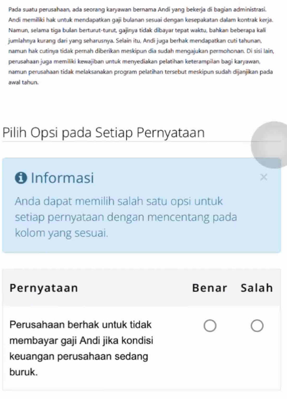 Pada suatu perusahaan, ada seorang karyawan bernama Andi yang bekerja di bagian administrasi.
Andi memiliki hak untuk mendapatkan gaji bulanan sesuai dengan kesepakatan dalam kontrak kerja.
Namun, selama tiga bulan berturut-turut, gajinya tidak dibayar tepat waktu, bahkan beberapa kali
jumlahnya kurang dari yang seharusnya. Selain itu, Andi juga berhak mendapatkan cuti tahunan,
namun hak cutinya tidak pernah diberikan meskipun dia sudah mengajukan permohonan. Di sisi lain,
perusahaan juga memiliki kewajiban untuk menyediakan pelatihan keterampilan bagi karyawan,
namun perusahaan tidak melaksanakan program pelatihan tersebut meskipun sudah dijanjikan pada
awal tahun.
Pilih Opsi pada Setiap Pernyataan
❶ Informasi
Anda dapat memilih salah satu opsi untuk
setiap pernyataan dengan mencentang pada
kolom yang sesuai.
Pernyataan Benar Salah
Perusahaan berhak untuk tidak
membayar gaji Andi jika kondisi
keuangan perusahaan sedang
buruk.