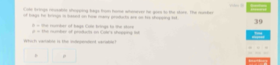 Questions
Video (F) =nswere=
Cole brings reusable shopping bags from home whenever he goes to the store. The number
of bags he brings is based on how many products are on his shopping list.
39
b= the number of bags Cole brings to the store
p= the number of products on Cole's shopping list Time
elapsed
Which variable is the independent variable?
00 52 ,,
b p
Smertscore