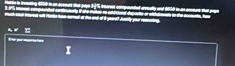 Hattle is investing $350 in an account that pays 34% interest compounded annually and $650 in an account that pays
2.9% interest compounded continuously. If she makes no additional deposits or withdrawals to the accounts, how 
much total interest will Hattie have earned at the end of 6 years? Justify your reasoning.
z_2 □°
Enter your response hère