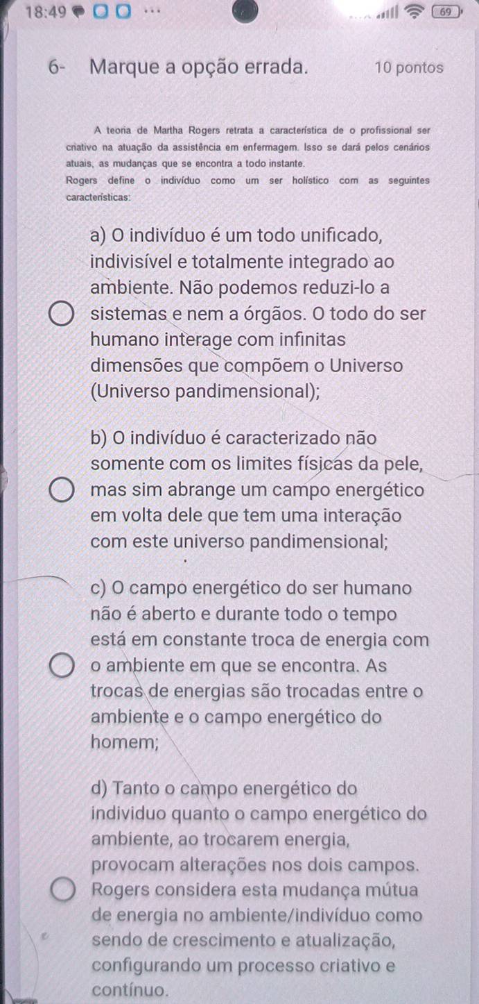 18:49..
69
6- Marque a opção errada. 10 pontos
A teoria de Martha Rogers retrata a característica de o profissional ser
cnativo na atuação da assistência em enfermagem. Isso se dará pelos cenários
atuais, as mudanças que se encontra a todo instante.
Rogers define o indivíduo como um ser holístico com as seguintes
características:
a) O indivíduo é um todo unificado,
indivisível e totalmente integrado ao
ambiente. Não podemos reduzi-lo a
sistemas e nem a órgãos. O todo do ser
humano interage com infinitas
dimensões que compõem o Universo
(Universo pandimensional);
b) O indivíduo é caracterizado não
somente com os limites físicas da pele,
mas sim abrange um campo energético
em volta dele que tem uma interação
com este universo pandimensional;
c) O campo energético do ser humano
não é aberto e durante todo o tempo
está em constante troca de energia com
o ambiente em que se encontra. As
trocas de energias são trocadas entre o
ambiente e o campo energético do
homem;
d) Tanto o campo energético do
individuo quanto o campo energético do
ambiente, ao trocarem energia,
provocam alterações nos dois campos.
Rogers considera esta mudança mútua
de energia no ambiente/indivíduo como
sendo de crescimento e atualização,
configurando um processo criativo e
contínuo.