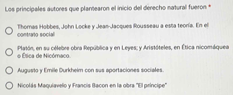 Los principales autores que plantearon el inicio del derecho natural fueron *
Thomas Hobbes, John Locke y Jean-Jacques Rousseau a esta teoría. En el
contrato social
Platón, en su célebre obra República y en Leyes; y Aristóteles, en Ética nicomáquea
o Ética de Nicómaco.
Augusto y Emile Durkheim con sus aportaciones sociales.
Nicolás Maquiavelo y Francis Bacon en la obra “El príncipe”