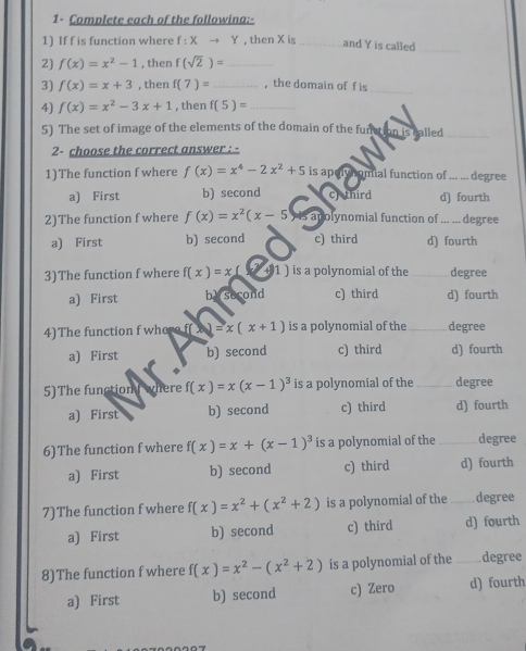 1- Complete each of the followina:-
1) If f is function where f : X → Y , then X is _and Y is called_
2) f(x)=x^2-1 , then f(sqrt(2))= _
3) f(x)=x+3 , then f(7)= _,the domain of f is_
4) f(x)=x^2-3x+1 , then f(5)= _
5) The set of image of the elements of the domain of the function is called_
2- choose the correct answer : -
1)The function f where f(x)=x^4-2x^2+5 is apolyhomial function of degree
a) First b) second c) third d) fourth
2)The function f where f(x)=x^2(x-5) apolynomial function of ... ... degree
a) First b) second c) third d) fourth
3)The function f where f(x)=x(x+1) is a polynomial of the _degree
a) First by second c) third d) fourth
4)The function f where f( (x+1)=x(x+1) is a polynomial of the _degree
a) First b) second c) third d) fourth
5)The function where f(x)=x(x-1)^3 is a polynomial of the _degree
a) First b) second c) third d) fourth
6)The function f where f(x)=x+(x-1)^3 is a polynomial of the _degree
a) First b) second c) third d) fourth
7)The function f where f(x)=x^2+(x^2+2) is a polynomial of the _degree
a) First b) second c) third d) fourth
8)The function f where f(x)=x^2-(x^2+2) is a polynomial of the _degree
a) First b) second c) Zero d) fourth