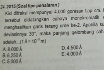 2015 (Soal tipe penalaran )
Kisi difraksi mempunyai 4.000 goresan tiap cm. 
tersebut didatangkan cahaya monokromatik 
menghasilkan garis terang orde ke -2. Apabila su
deviasinnya 30° , maka panjang gelombang cah
adalah... (1A=10^(-10)m)
A. 8.000 A D. 4.500 Å
B. 6.250 Å E. 4.000 Å
C. 5.000 A