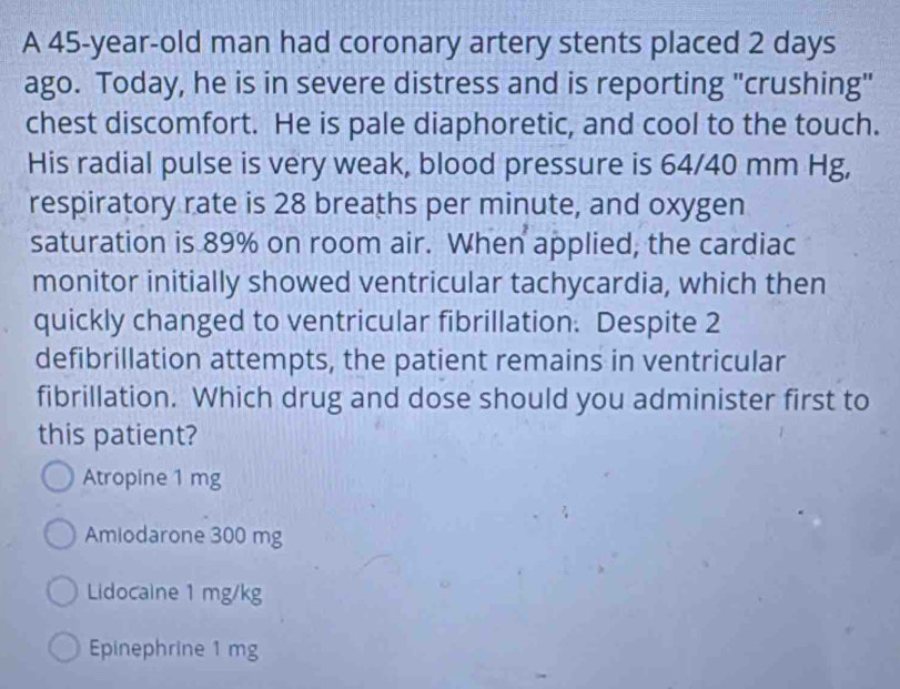 A 45-year-old man had coronary artery stents placed 2 days
ago. Today, he is in severe distress and is reporting "crushing"
chest discomfort. He is pale diaphoretic, and cool to the touch.
His radial pulse is very weak, blood pressure is 64/40 mm Hg,
respiratory rate is 28 breaths per minute, and oxygen
saturation is 89% on room air. When applied, the cardiac
monitor initially showed ventricular tachycardia, which then
quickly changed to ventricular fibrillation. Despite 2
defibrillation attempts, the patient remains in ventricular
fibrillation. Which drug and dose should you administer first to
this patient?
Atropine 1 mg
Amiodarone 300 mg
Lidocaine 1 mg/kg
Epinephrine 1 mg