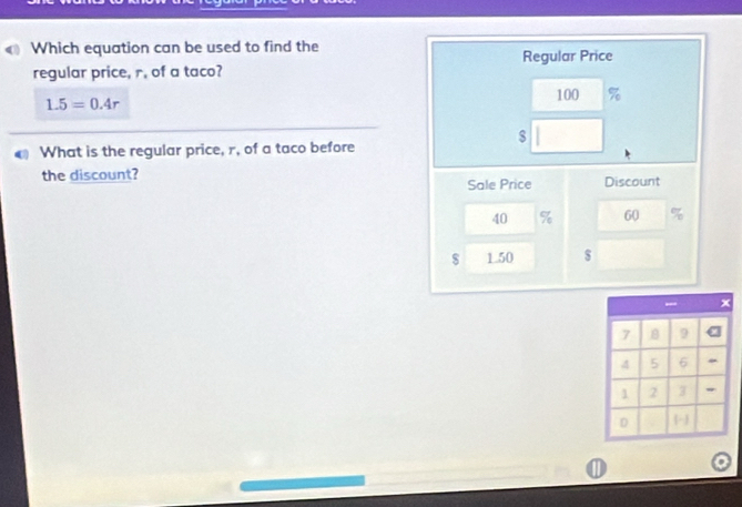 Which equation can be used to find the 
regular price, r, of a taco? Regular Price
1.5=0.4r
100 %
$
What is the regular price, r, of a taco before 
the discount? Sale Price Discount
40 % 60
$ 1.50 $
①