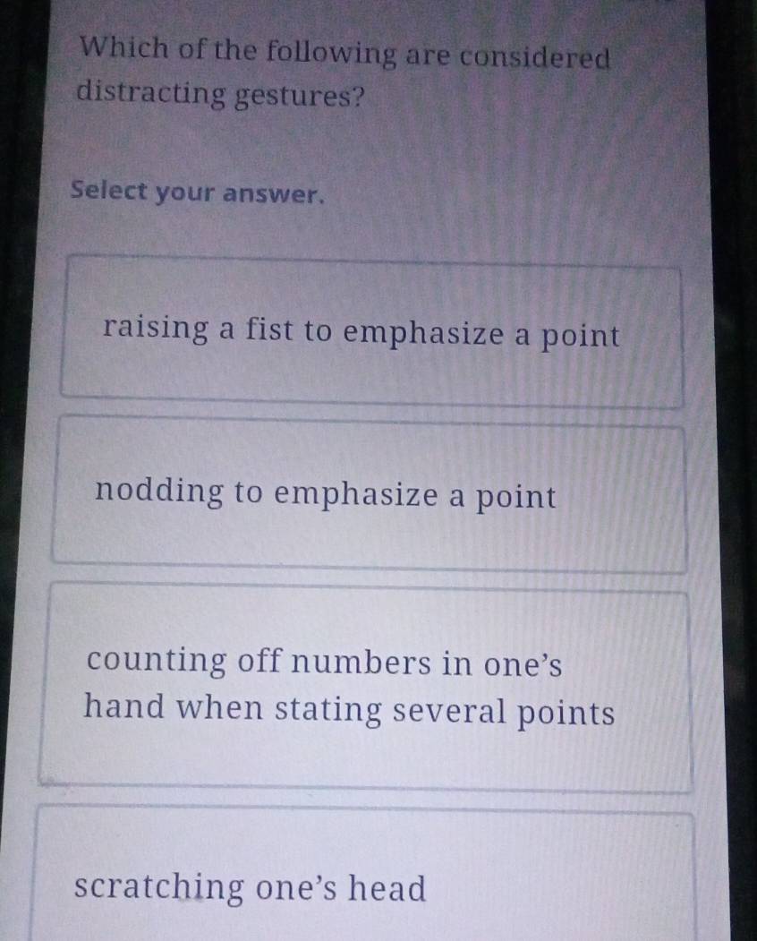 Which of the following are considered
distracting gestures?
Select your answer.
raising a fist to emphasize a point
nodding to emphasize a point
counting off numbers in one’s
hand when stating several points
scratching one’s head