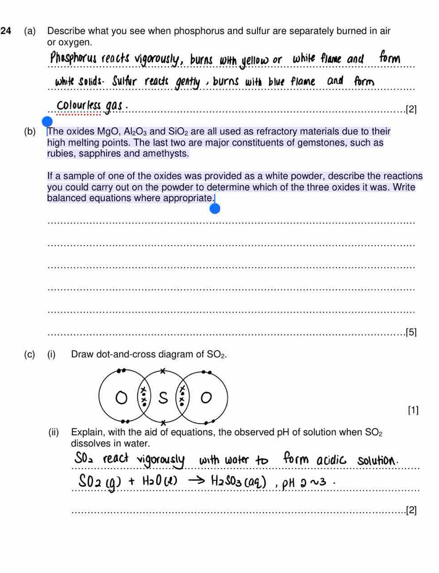 24 (a) Describe what you see when phosphorus and sulfur are separately burned in air 
or oxygen. 
_ 
White Solids Sulfur r itly , burns with blue flame and form . 
Colourless gas _ 
.[2] 
(b) The oxides MgO, Al_2O_3 and SiO_2 are all used as refractory materials due to their 
high melting points. The last two are major constituents of gemstones, such as 
rubies, sapphires and amethysts. 
If a sample of one of the oxides was provided as a white powder, describe the reactions 
you could carry out on the powder to determine which of the three oxides it was. Write 
balanced equations where appropriate. 
_ 
_ 
_ 
_ 
_ 
_.[5] 
(c) (i) Draw dot-and-cross diagram of SO_2. 
[1] 
(ii) Explain, with the aid of equations, the observed pH of solution when SO_2
dissolves in water. 
A 
__ 
_ 
_.[2]