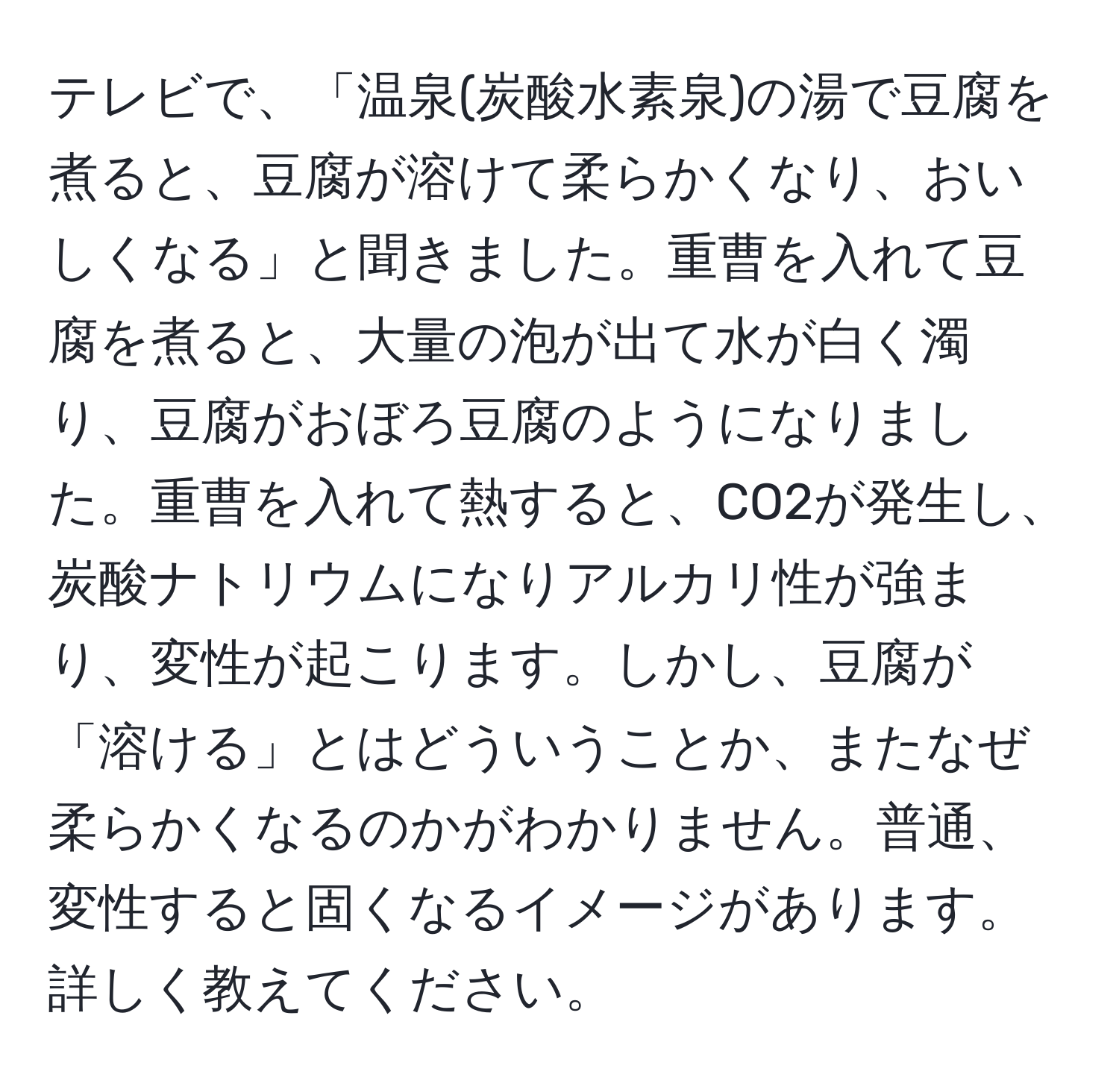 テレビで、「温泉(炭酸水素泉)の湯で豆腐を煮ると、豆腐が溶けて柔らかくなり、おいしくなる」と聞きました。重曹を入れて豆腐を煮ると、大量の泡が出て水が白く濁り、豆腐がおぼろ豆腐のようになりました。重曹を入れて熱すると、CO2が発生し、炭酸ナトリウムになりアルカリ性が強まり、変性が起こります。しかし、豆腐が「溶ける」とはどういうことか、またなぜ柔らかくなるのかがわかりません。普通、変性すると固くなるイメージがあります。詳しく教えてください。