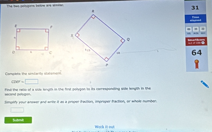 The two polygons below are similar.
31
Time 
elapsed 
3 22
mù mīN SXC 
SmartScore 
out of 100 0
64
Complete the similarity statement
CDEF ~ 
Find the ratio of a side length in the first polygon to its corresponding side length in the 
second polygon. 
Simplify your answer and write it as a proper fraction, improper fraction, or whole number. 
Submit 
Work it out