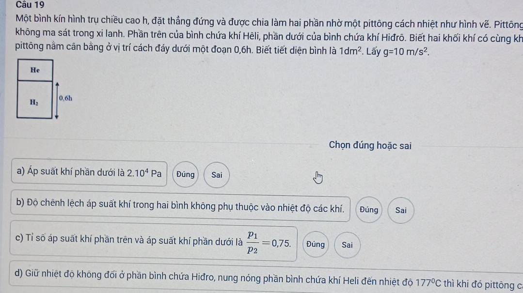 Một bình kín hình trụ chiều cao h, đặt thẳng đứng và được chia làm hai phần nhờ một pittông cách nhiệt như hình vế. Pittông
không ma sát trong xi lanh. Phần trên của bình chứa khí Hēli, phần dưới của bình chứa khí Hiđrô. Biết hai khối khí có cùng kh
pittông nằm cân bằng ở vị trí cách đáy dưới một đoạn 0,6h. Biết tiết diện bình là 1dm^2. Lấy g=10m/s^2.
Chọn đúng hoặc sai
a) Áp suất khí phần dưới là 2.10^4Pa Đúng Sai
b) Độ chênh lệch áp suất khí trong hai bình không phụ thuộc vào nhiệt độ các khí. Đúng Sai
c) Tỉ số áp suất khí phần trên và áp suất khí phần dưới là frac p_1p_2=0,75. Đúng Sai
d) Giữ nhiệt độ không đổi ở phần bình chứa Hiđro, nung nóng phần bình chứa khí Heli đến nhiệt độ 177°C thì khi đó pittông c