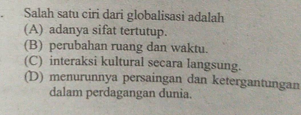 Salah satu ciri dari globalisasi adalah
(A) adanya sifat tertutup.
(B) perubahan ruang dan waktu.
(C) interaksi kultural secara langsung.
(D) menurunnya persaingan dan ketergantungan
dalam perdagangan dunia.