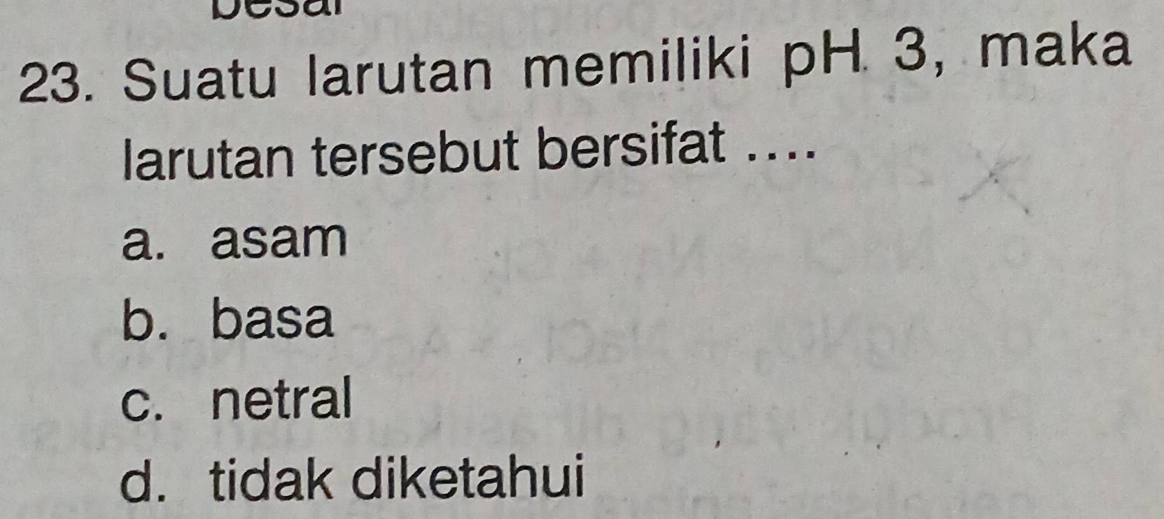 Suatu larutan memiliki pH 3, maka
larutan tersebut bersifat ....
a. asam
b. basa
c. netral
d. tidak diketahui