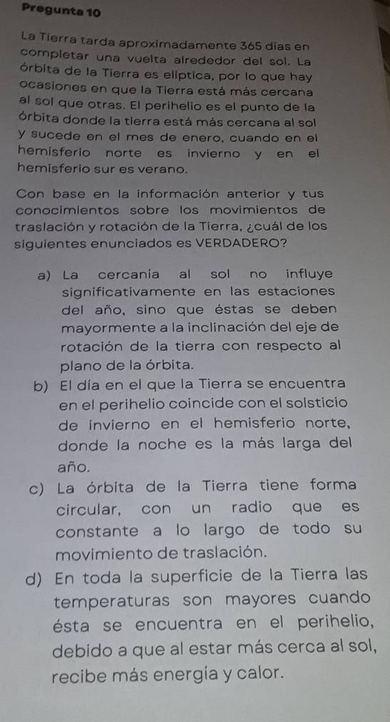 Pregunta 10
La Tierra tarda aproximadamente 365 días en
completar una vuelta alrededor del sol. La
órbita de la Tierra es elíptica, por lo que hay
ocasiones en que la Tierra está más cercana
al sol que otras. El perihelio es el punto de la
órbita donde la tierra está más cercana al sol
y sucede en el mes de enero, cuando en el
hemisferio norte es invierno y en el
hemisferio sur es verano.
Con base en la información anterior y tus
conocimientos sobre los movimientos de
traslación y rotación de la Tierra, ¿cuál de los
siguientes enunciados es VERDADERO?
a) La cercanía al sol no influye
significativamente en las estaciones
del año, sino que éstas se deben
mayormente a la inclinación del eje de
rotación de la tierra con respecto al
plano de la órbita.
b) El día en el que la Tierra se encuentra
en el perihelio coincide con el solsticio
de invierno en el hemisferio norte,
donde la noche es la más larga del
año.
c) La órbita de la Tierra tiene forma
circular, con un radio que es
constante a lo largo de todo su
movimiento de traslación.
d) En toda la superficie de la Tierra las
temperaturas son mayores cuando
ésta se encuentra en el perihelio,
debido a que al estar más cerca al sol,
recibe más energía y calor.