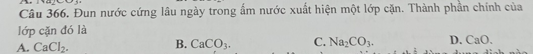 Đun nước cứng lâu ngày trong ấm nước xuất hiện một lớp cặn. Thành phần chính của
lớp cặn đó là
A. CaCl_2. B. CaCO_3. C. Na_2CO_3. D. CaO.