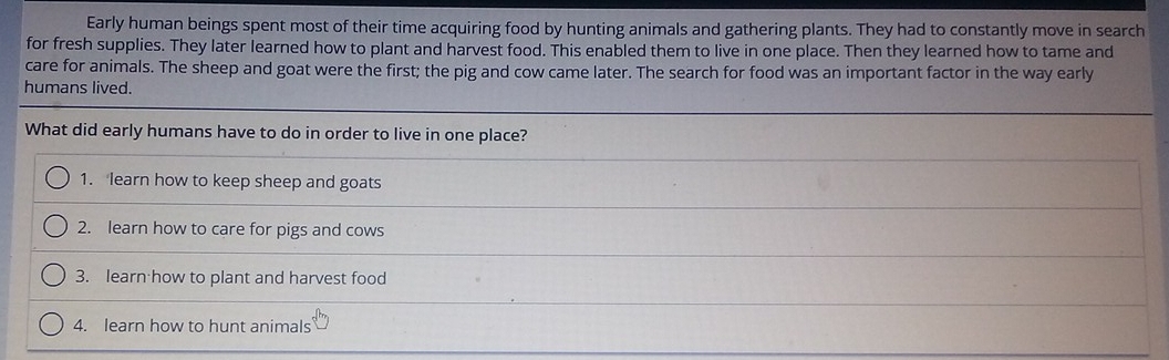 Early human beings spent most of their time acquiring food by hunting animals and gathering plants. They had to constantly move in search
for fresh supplies. They later learned how to plant and harvest food. This enabled them to live in one place. Then they learned how to tame and
care for animals. The sheep and goat were the first; the pig and cow came later. The search for food was an important factor in the way early
humans lived.
What did early humans have to do in order to live in one place?
1. learn how to keep sheep and goats
2. learn how to care for pigs and cows
3. learn how to plant and harvest food
4. learn how to hunt animals