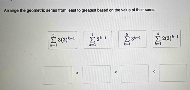 Arrange the geometric series from least to greatest based on the value of their sums.
sumlimits _(k=1)^53(2)^k-1 sumlimits _(k=1)^72^(k-1) sumlimits _(k=1)^53^(k-1) sumlimits _(k=1)^42(3)^k-1
△ ABC
□ < 
□