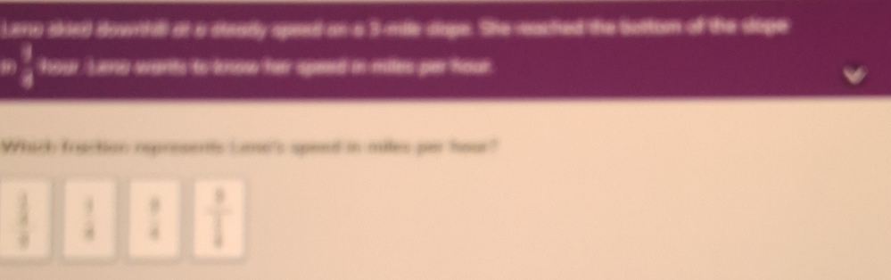Leno skied downthll of a soaady speed an o 3-mile siape. She eactied the bettom of the sope
 3/8  hour. Leng wants to know her speed in miles per hour.
Which fraction represents Loe's speed in miles per hour?
 1/2   1/4   9/4  frac 8 1/4 
frac a