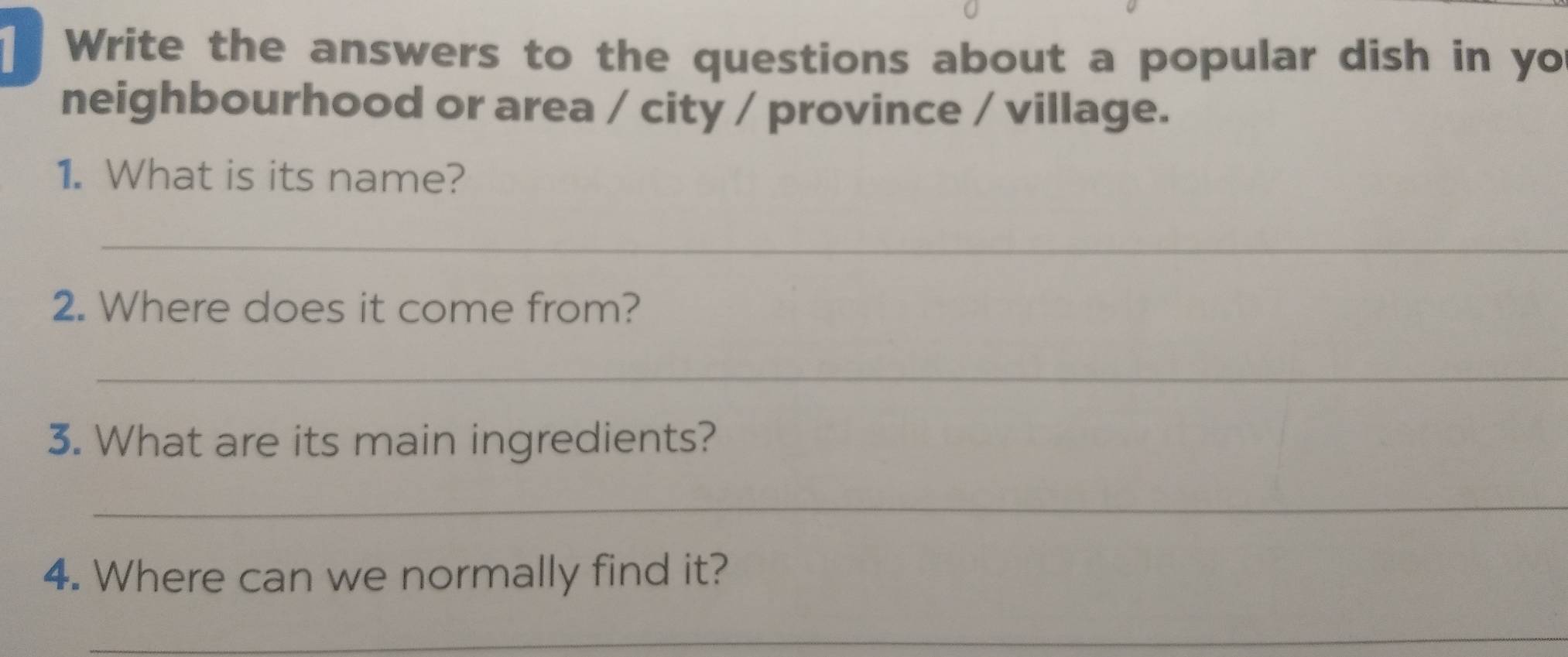 Write the answers to the questions about a popular dish in yo 
neighbourhood or area / city / province / village. 
1. What is its name? 
_ 
2. Where does it come from? 
_ 
3. What are its main ingredients? 
_ 
4. Where can we normally find it? 
_