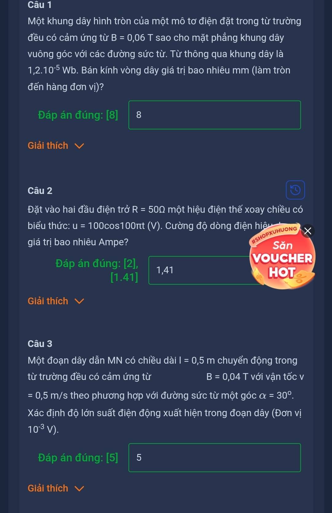 Một khung dây hình tròn của một mô tơ điện đặt trong từ trường
đều có cảm ứng từ B=0,06 □ sao cho mặt phẳng khung dây
vuông góc với các đường sức từ. Từ thông qua khung dây là
1,2.10^(-5) Wb. Bán kính vòng dây giá trị bao nhiêu mm (làm tròn
đến hàng đơn vị)?
Đáp án đúng: [8] 8
Giải thích
Câu 2
Đặt vào hai đầu điện trở R=50Omega một hiệu điện thế xoay chiều có
biểu thức: u=100 Ocos100πt (V). Cường độ dòng điện hiệu 
#SHOPXUHUONG
giá trị bao nhiêu Ampe? Săn
Đáp án đúng: [2],
VOUCHER
[1.41]
1,41 HOT
Giải thích
Câu 3
Một đoạn dây dẫn MN có chiều dài I=0,5m chuyển động trong
từ trường đều có cảm ứng từ B=0,04T với vận tốc v
=0,5 m h/s theo phương hợp với đường sức từ một góc alpha =30°. 
Xác định độ lớn suất điện động xuất hiện trong đoạn dây (Đơn vị
10^(-3)V). 
Đáp án đúng: [5] 5
Giải thích