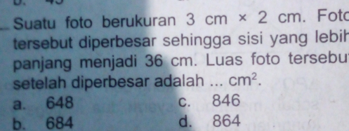 Suatu foto berukuran 3cm* 2cm. Fota
tersebut diperbesar sehingga sisi yang lebil
panjang menjadi 36 cm. Luas foto tersebu
setelah diperbesar adalah _ cm^2.
a. 648 c. 846
b. 684 d. 864