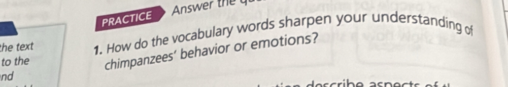 PRACTICE 
the text 1. How do the vocabulary words sharpen your understanding of 
to the 
chimpanzees’ behavior or emotions? 
nd