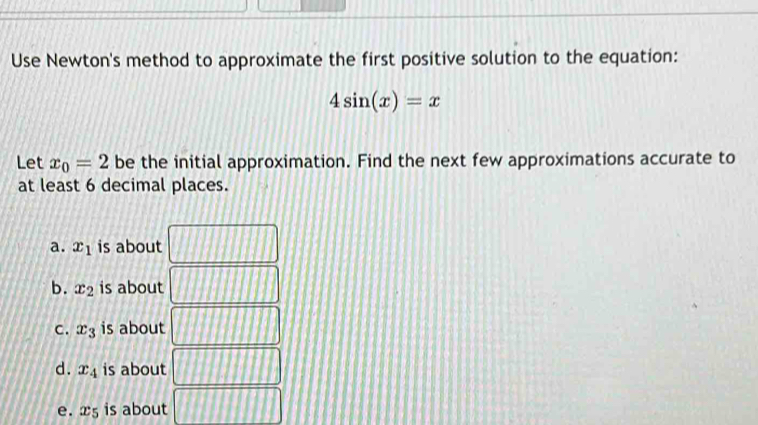 Use Newton's method to approximate the first positive solution to the equation:
4sin (x)=x
Let x_0=2 be the initial approximation. Find the next few approximations accurate to
at least 6 decimal places.
a. x_1 is about
b. x_2 is about
C. x_3 is about
d. x_4 is about
e. x_5 is about