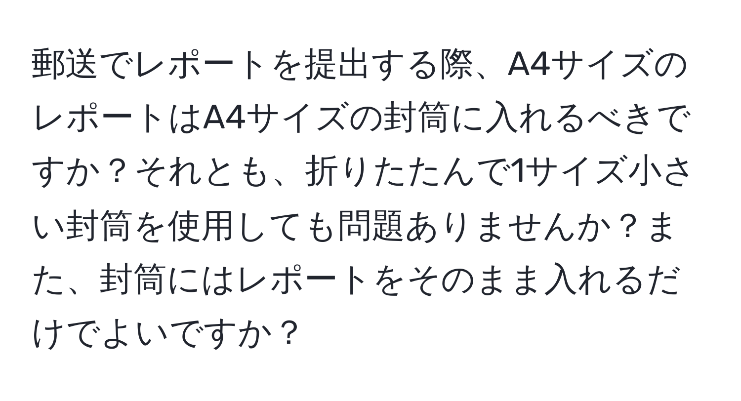 郵送でレポートを提出する際、A4サイズのレポートはA4サイズの封筒に入れるべきですか？それとも、折りたたんで1サイズ小さい封筒を使用しても問題ありませんか？また、封筒にはレポートをそのまま入れるだけでよいですか？