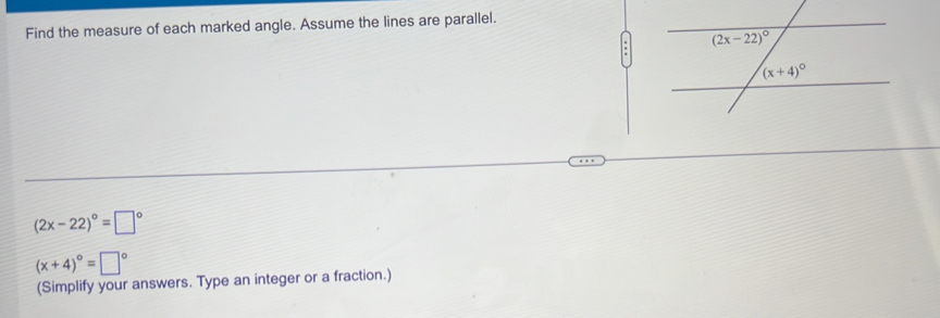 Find the measure of each marked angle. Assume the lines are parallel.
(2x-22)^circ =□°
(x+4)^circ =□°
(Simplify your answers. Type an integer or a fraction.)