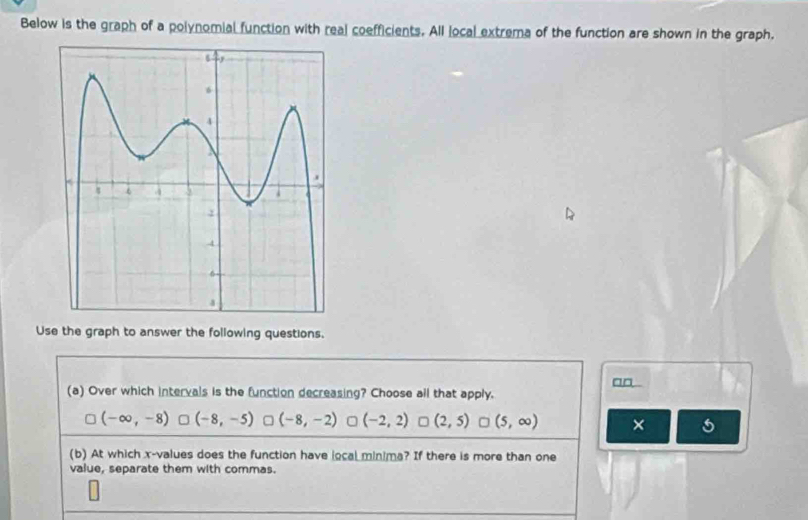 Below is the graph of a polynomial function with real coefficients. All local extrema of the function are shown in the graph.
Use the graph to answer the following questions.
an 
(a) Over which intervals is the function decreasing? Choose all that apply.
(-∈fty ,-8) (-8,-5) = (-8,-2) (-2,2) □ (2,5) □ (5,∈fty ) ×
(b) At which x -values does the function have local minima? If there is more than one
value, separate them with commas.