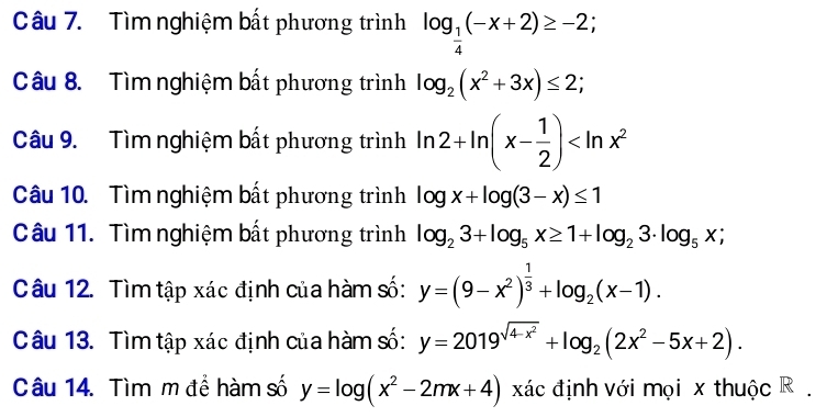 Tìm nghiệm bất phương trình log _ 1/4 (-x+2)≥ -2; 
Câu 8. Tìm nghiệm bất phương trình log _2(x^2+3x)≤ 2; 
Câu 9. Tìm nghiệm bất phương trình ln 2+ln (x- 1/2 )
Câu 10. Tìm nghiệm bất phương trình log x+log (3-x)≤ 1
Câu 11. Tìm nghiệm bất phương trình log _23+log _5x≥ 1+log _23· log _5x; 
Câu 12. Tìm tập xác định của hàm số: y=(9-x^2)^ 1/3 +log _2(x-1). 
Câu 13. Tìm tập xác định của hàm số: y=2019^(sqrt(4-x^2))+log _2(2x^2-5x+2). 
Câu 14. Tìm m đề hàm số y=log (x^2-2mx+4) xác định với mọi x thuộc R.