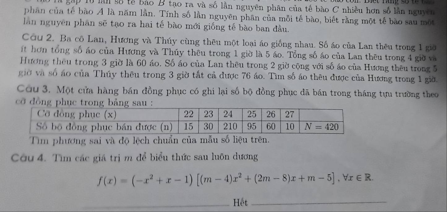 gấp 10 làn số tế bảo B tạo ra và số lần nguyên phân của tế bào C nhiều hơn số lần nguyên
phân của tế bào A là năm lần. Tính số lần nguyên phân của mỗi tế bào, biết rằng một tế bào sau một
lan nguyên phân sẽ tạo ra hai tế bào mới giống tế bào ban đầu.
Cơu 2. Ba cô Lan, Hương và Thúy cùng thêu một loại áo giống nhau. Số áo của Lan thêu trong 1 giờ
ít hơn tổng số áo của Hương và Thúy thêu trong 1 giờ là 5 áo. Tổng số áo của Lan thêu trong 4 giờ và
Hương theu trong 3 giờ là 60 áo. Số áo của Lan thêu trong 2 giờ cộng với số áo của Hương thêu trong 5
giờ và số áo của Thúy thêu trong 3 giờ tất cả được 76 áo. Tìm số áo thêu được của Hương trong 1 giờ.
Cou 3. Một cửa hàng bán đồng phục có ghi lại số bộ đồng phục đã bán trong tháng tựu trường theo
cỡ đồng phục trong bảng sau :
Tim phương sai và độ lệch chuẩn của mẫu số liệu trên.
Cou 4. Tìm các giá trị m để biểu thức sau luôn dương
f(x)=(-x^2+x-1)[(m-4)x^2+(2m-8)x+m-5],forall x∈ R.
_Hết_