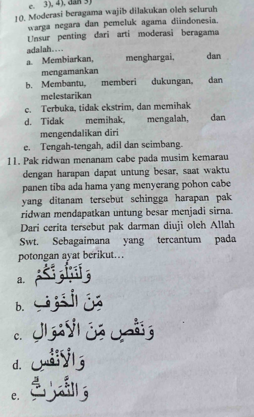 e. 3), 4), dan 3)
10. Moderasi beragama wajib dilakukan oleh seluruh
warga negara dan pemeluk agama diindonesia.
Unsur penting dari arti moderasi beragama
adalah…..
a. Membiarkan, menghargai, dan
mengamankan
b. Membantu, memberi dukungan, dan
melestarikan
c. Terbuka, tidak ekstrim, dan memihak
d. Tidak memihak, mengalah, dan
mengendalikan diri
e. Tengah-tengah, adil dan seimbang.
11. Pak ridwan menanam cabe pada musim kemarau
dengan harapan dapat untung besar, saat waktu
panen tiba ada hama yang menyerang pohon cabe
yang ditanam tersebut sehingga harapan pak 
ridwan mendapatkan untung besar menjadi sirna.
Dari cerita tersebut pak darman diuji oleh Allah
Swt. Sebagaimana yang tercantum pada
potongan ayat berikut..
a.
b. S
c.
dl
e.