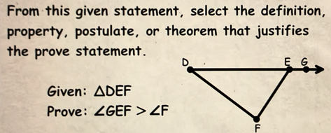 From this given statement, select the definition, 
property, postulate, or theorem that justifies 
the prove statement. 
Given: △ DEF
Prove: ∠ GEF>∠ F