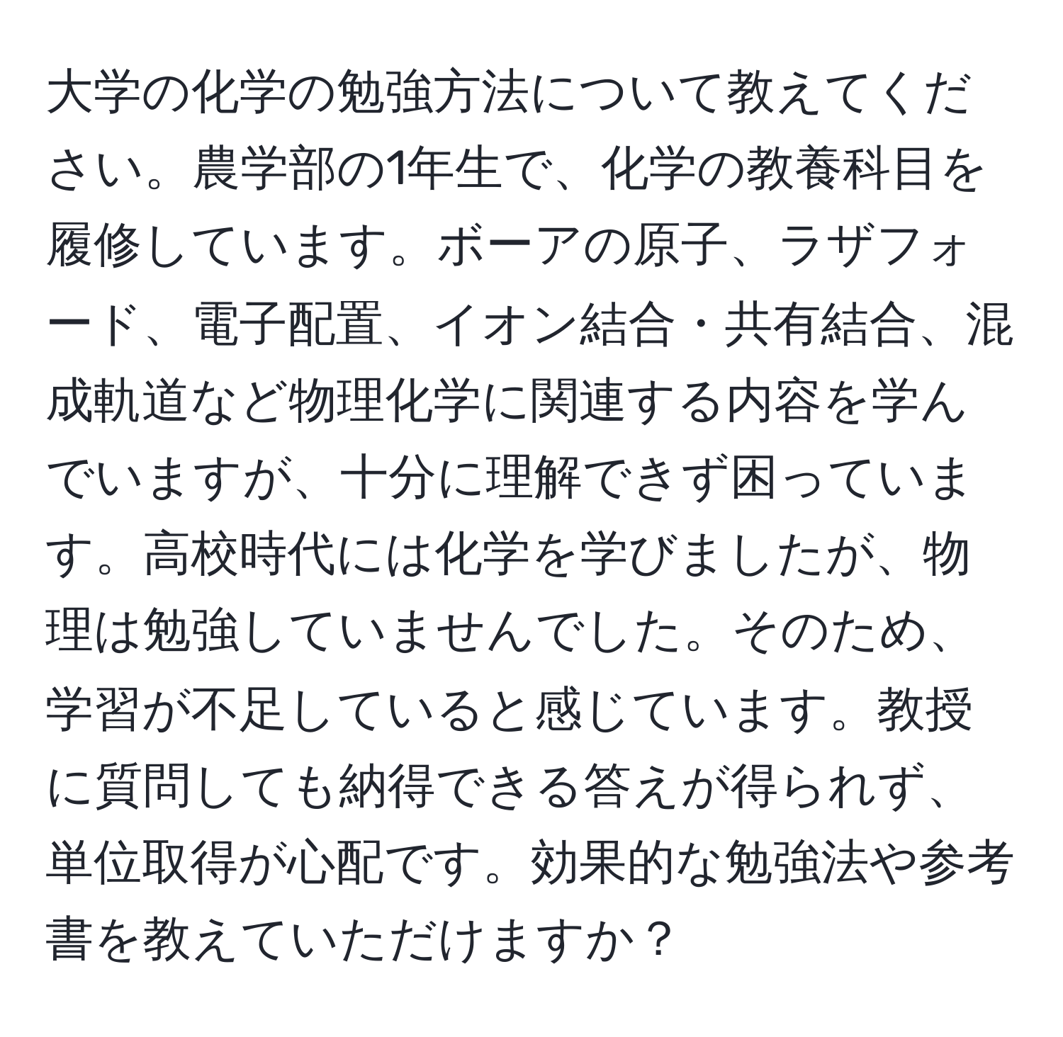 大学の化学の勉強方法について教えてください。農学部の1年生で、化学の教養科目を履修しています。ボーアの原子、ラザフォード、電子配置、イオン結合・共有結合、混成軌道など物理化学に関連する内容を学んでいますが、十分に理解できず困っています。高校時代には化学を学びましたが、物理は勉強していませんでした。そのため、学習が不足していると感じています。教授に質問しても納得できる答えが得られず、単位取得が心配です。効果的な勉強法や参考書を教えていただけますか？