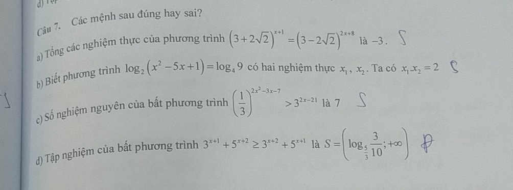 Các mệnh sau đúng hay sai? 
a) Tổng các nghiệm thực của phương trình (3+2sqrt(2))^x+1=(3-2sqrt(2))^2x+8 là -3. 
b) Biết phương trình log _2(x^2-5x+1)=log _49 có hai nghiệm thực x_1,x_2. Ta có x_1x_2=2
c) Số nghiệm nguyên của bất phương trình ( 1/3 )^2x^2-3x-7>3^(2x-21) là 7 
d) Tập nghiệm của bất phương trình 3^(x+1)+5^(x+2)≥ 3^(x+2)+5^(x+1) là S=(log _ 5/3  3/10 ;+∈fty )