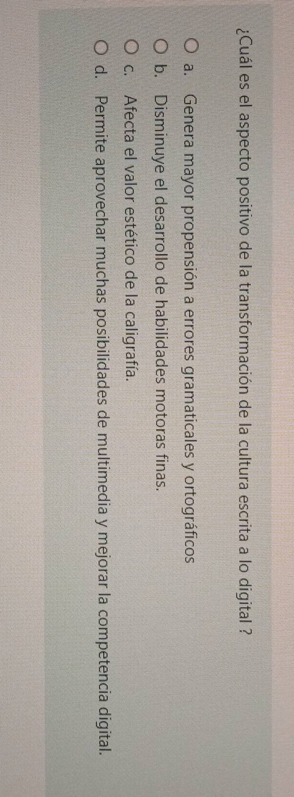 ¿Cuál es el aspecto positivo de la transformación de la cultura escrita a lo digital ?
a. Genera mayor propensión a errores gramaticales y ortográficos
b. Disminuye el desarrollo de habilidades motoras finas.
c. Afecta el valor estético de la caligrafía.
d. Permite aprovechar muchas posibilidades de multimedia y mejorar la competencia digital.