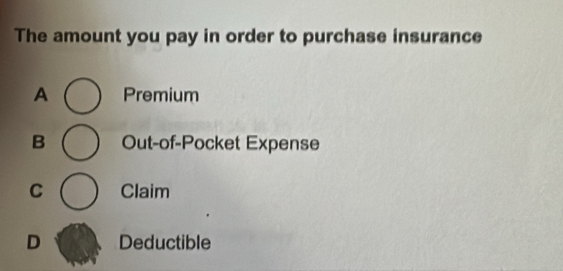 The amount you pay in order to purchase insurance
A Premium
B Out-of-Pocket Expense
C Claim
D Deductible