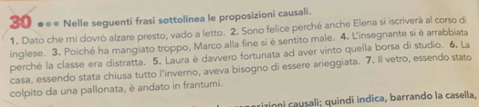 30 ●●● Nelle seguenti frasi sottolinea le proposizioni causali. 
1. Dato che mi dovrò alzare presto, vado a letto. 2. Sono felice perché anche Elena si iscriverà al corso di 
inglese. 3. Poiché ha mangiato troppo, Marco alla fine si è sentito male. 4. L'insegnante si è arrabbiata 
perché la classe era distratta. 5. Laura è davvero fortunata ad aver vinto quella borsa di studio. 6, La 
casa, essendo stata chiusa tutto l’inverno, aveva bisogno di essere arieggiata. 7. Il vetro, essendo stato 
colpito da una pallonata, è andato in frantumi. 
izioni causali; quindí indica, barrando la casella,