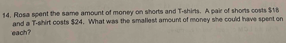 Rosa spent the same amount of money on shorts and T-shirts. A pair of shorts costs $18
and a T-shirt costs $24. What was the smallest amount of money she could have spent on 
each?