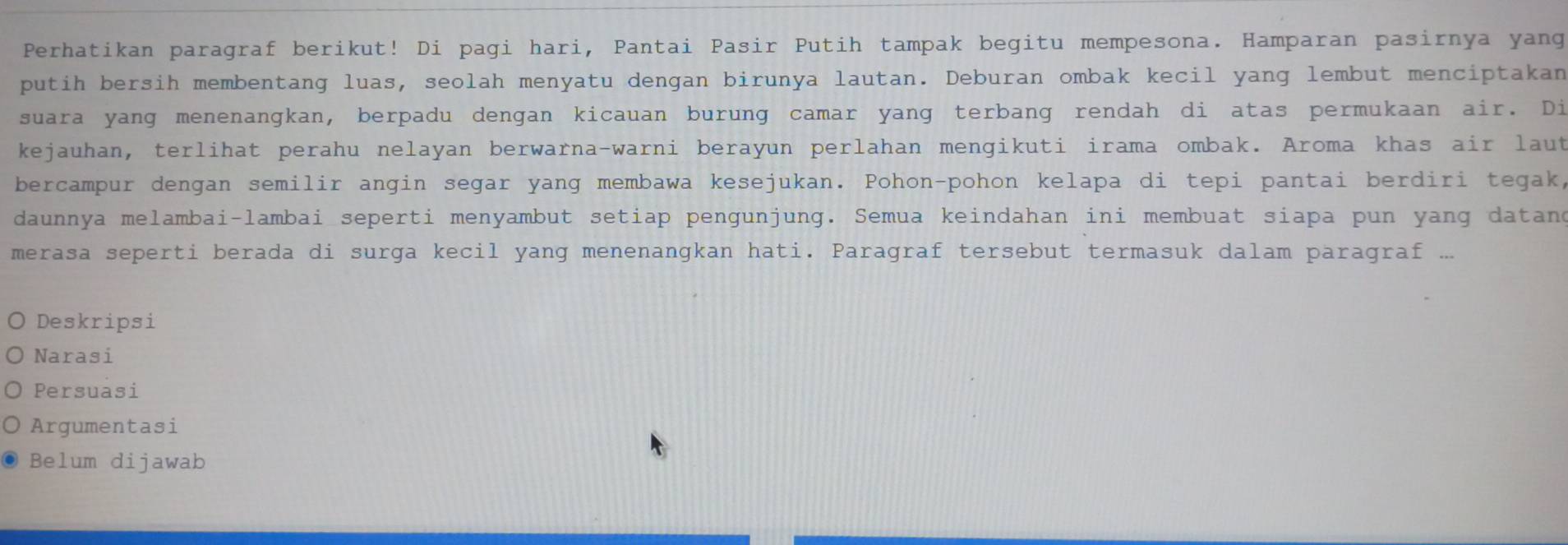 Perhatikan paragraf berikut! Di pagi hari, Pantai Pasir Putih tampak begitu mempesona. Hamparan pasirnya yang
putih bersih membentang luas, seolah menyatu dengan birunya lautan. Deburan ombak kecil yang lembut menciptakan
suara yang menenangkan, berpadu dengan kicauan burung camar yang terbang rendah di atas permukaan air. Di
kejauhan, terlihat perahu nelayan berwarna-warni berayun perlahan mengikuti irama ombak. Aroma khas air laut
bercampur dengan semilir angin segar yang membawa kesejukan. Pohon-pohon kelapa di tepi pantai berdiri tegak,
daunnya melambai-lambai seperti menyambut setiap pengunjung. Semua keindahan ini membuat siapa pun yang datand
merasa seperti berada di surga kecil yang menenangkan hati. Paragraf tersebut termasuk dalam paragraf ...
Deskripsi
Narasi
Persuasi
Argumentasi
Belum dijawab