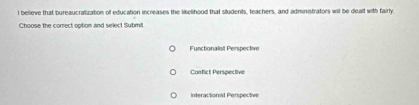 believe that bureaucratization of education increases the likelihood that students, teachers, and administrators will be dealt with fairly.
Choose the correct option and select Submit
Functionalist Perspective
Conflict Perspective
Interactionist Perspective