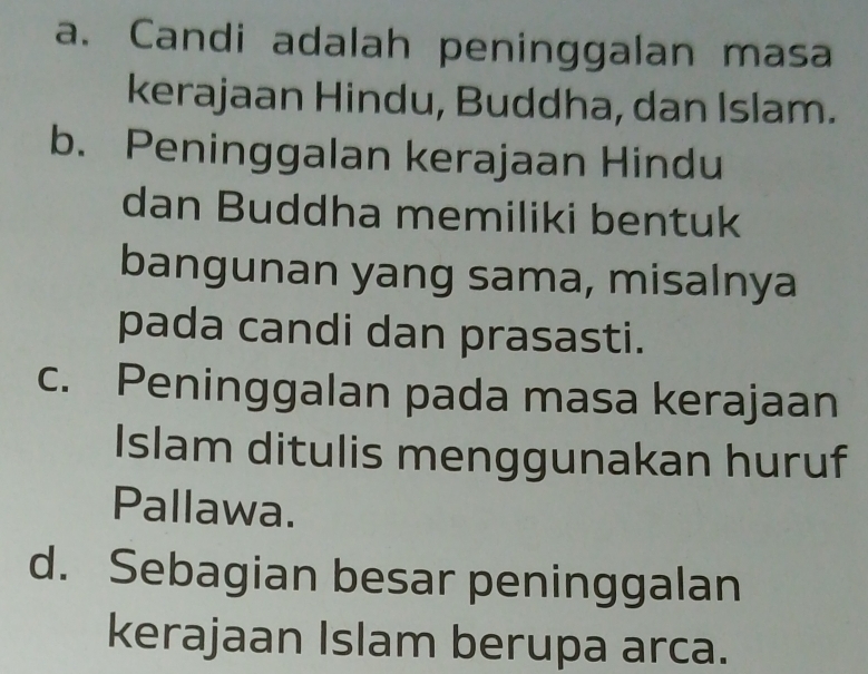 a. Candi adalah peninggalan masa
kerajaan Hindu, Buddha, dan Islam.
b. Peninggalan kerajaan Hindu
dan Buddha memiliki bentuk
bangunan yang sama, misalnya
pada candi dan prasasti.
c. Peninggalan pada masa kerajaan
Islam ditulis menggunakan huruf
Pallawa.
d. Sebagian besar peninggalan
kerajaan Islam berupa arca.