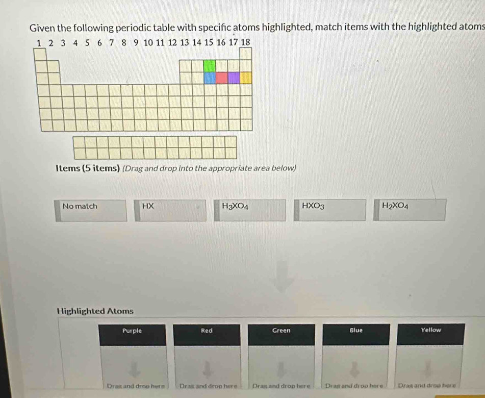 Given the following periodic table with specific atoms highlighted, match items with the highlighted atoms 
Items (5 items) (Drag and drop into the appropriate area below) 
No match HX
H_3XO_4
HXO_3
H_2XO_4
Highlighted Atoms 
Purple Red Green Blue Yellow 
Drast and drop herm Dras and droo here Drax and drop here Drag and drop here Drag and drop here