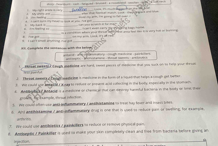dizzy - heartburn - rash - fatigued - bruised - a nosebleed - swollen - itchy - a stiff neck 
1. My right ankle is very _. Look, it's much bigger than the lett one! 
2. My shins are _after that football match. Look - they're black and blue. 
3. I'm feeling _. Hold my arm, I'm going to fall over. 
4. I can't turn my head to look at you. I've got_ 
5. My back is 
6. I'm feeling so _ can you scratch it for me?" 
. I can't even carry my shopping bags home. 
7. _is a condition when your throat and chest area feel like it is very hot or burning. 
8. I've got_ on my arm. Look, it's all red. 
9. I can't smell anything. I've got_ 
XII. Complete the sentences with the below. 
antacid - anti-inflammatory - cough medicine - painkillers 
antiseptic - antihistamine - throat sweets - antibiotics 
1. Throat sweets Cough medicine are hard, sweet pieces of medicine that you suck on to help your throat 
less painful. 
2. Throat sweets / Cough medicine is medicine in the form of a liquid that helps a cough get better. 
3. We could use antacid / X -ray to reduce or prevent acid collecting in the body, especially in the stomach. 
4. Antibiotics / Antacid is a medicine or chemical that can destroy harmful bacteria in the body or limit their 
growth, for example, throat infection. 
5. We could often use anti-inflammatory / antihistamine to treat hay fever and insect bites. 
6. A(n) antihistamine / anti-inflammatory drug is one that is used to reduce pain or swelling, for example, 
arthritis. 
7. We could use antibiotics / painkillers to reduce or remove physical pain. 
8. Antiseptic / Painkiller is used to make your skin completely clean and free from bacteria before giving an 
injection.