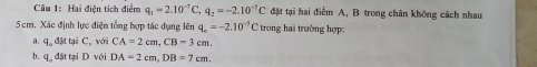 Hai điện tích điểm q_1=2.10^(-7)C, q_2=-2.10^(-7)C đặt tại hai điểm A, B trong chân không cách nhau
5 cm. Xác định lực điện tổng hợp tác dụng lên q_o=-2.10^(-7)C_t trong hai trường hợp: 
a q。 đặt tại C, với CA=2cm, CB=3cm. 
b. q. đặt tại D với DA=2cm, DB=7cm.