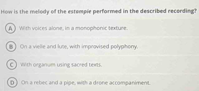 How is the melody of the estampie performed in the described recording?
A With voices alone, in a monophonic texture.
B On a vielle and lute, with improvised polyphony.
C) With organum using sacred texts.
D On a rebec and a pipe, with a drone accompaniment.